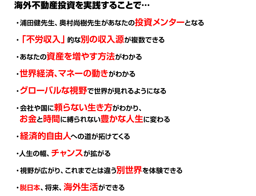 
海外不動産投資を実践することで…
●浦田健先生、奥村尚樹先生があなたの投資メンターとなる
●「不労収入」的な別の収入源が複数できる
●あなたの資産を増やす方法がわかる
●世界経済、マネーの動きがわかる
●グローバルな視野で世界が見れるようになる
●会社や国に頼らない生き方がわかり、
お金と時間に縛られない豊かな人生に変わる
●経済的自由人への道が拓けてくる
●人生の幅、チャンスが拡がる
●視野が広がり、これまでとは違う別世界を体験できる
●脱日本、将来、海外生活ができる