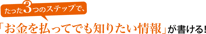 たった3つのステップで、「お金を払ってでも知りたい情報」が書ける！