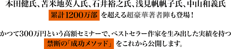 本田健氏、苫米地英人氏、石井裕之氏、浅見帆帆子氏、中山和義氏
累計1200万部を超える超豪華著者陣も登場！かつて300万円という高額セミナーで、ベストセラー作家を生み出した実績を持つ禁断の「成功メソッド」をこれから公開します。