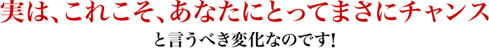 実は、これこそ、あなたにとってまさにチャンスと言うべき変化なのです