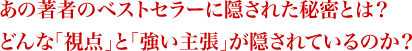 あの著者のベストセラーに隠された秘密とは？どんな「視点」と「強い主張」が隠されているのか？