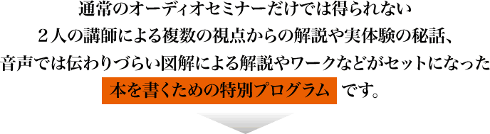 通常のオーディオセミナーだけでは得られない２人の講師による複数の視点からの解説や実体験の秘話、音声では伝わりづらい図解による解説やワークなどがセットになった本を書くための特別プログラムです。