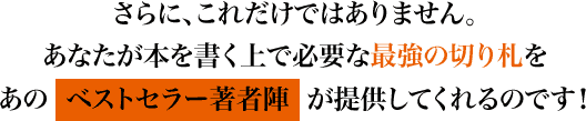 さらに、これだけではありません。あなたが本を書く上で必要な最強の切り札をあのベストセラー著者陣が提供してくれるのです！