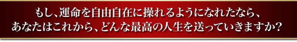 もし、運命を自由自在に操れるようになれたなら、あなたはこれから、どんな最高の人生を送っていきますか？