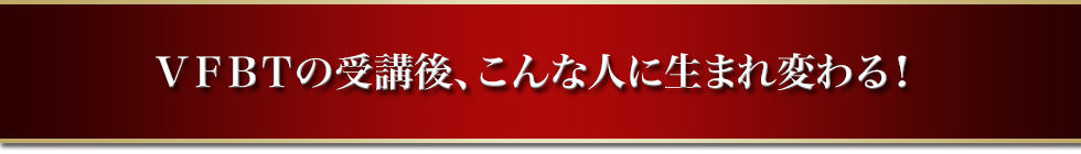 ＶＦＢＴの受講後、こんな人に生まれ変わる！