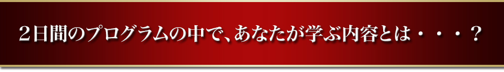 ２日間のプログラムの中で、あなたが学ぶ内容とは・・・？