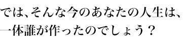 では、そんな今のあなたの人生は、
一体誰が作ったのでしょう？