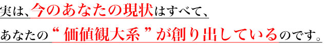 実は、今のあなたの現状はすべて、
あなたの“価値観大系”が創り出しているのです。