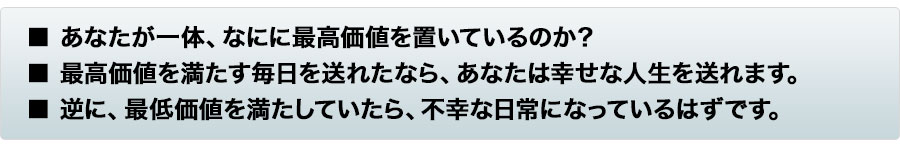 ■ あなたが一体、なにに最高価値を置いているのか？■ 最高価値を満たす毎日を送れたなら、あなたは幸せな人生を送れます。■ 逆に、最低価値を満たしていたら、不幸な日常になっているはずです。