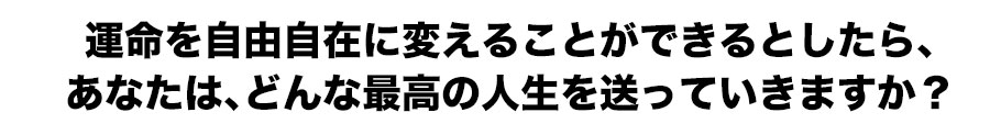 運命を自由自在に変えることができるとしたら、
あなたは、どんな最高の人生を送っていきますか？
