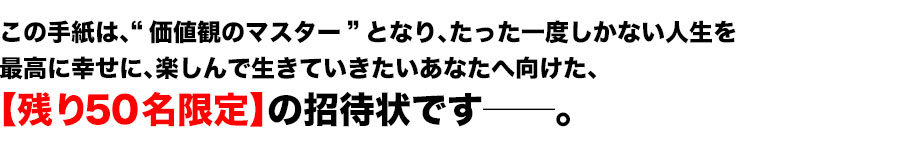 この手紙は、“価値観のマスター”となり、たった一度しかない人生を
最高に幸せに、楽しんで生きていきたいあなたへ向けた、
【30名限定】の招待状です――。