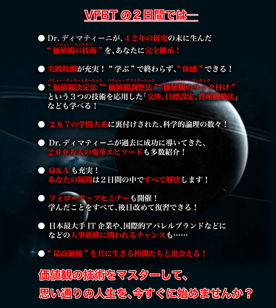 VFBTの2日間では
Dr.ディマティーニが、４２年の研究の末に生んだ
   “価値観の技術(バリュー・ファクター)”を、あなたに完全継承！ 
● 実践時間が充実！ “学ぶ”で終わらず、体感できる！
● “価値観決定法”“価値観調整法”“価値観のリンク付け”
　　という３つの技術を応用した「交渉、目標設定、資産構築法」
　　なども学べる！
●	２８７の学問に裏付けされた、科学的論理の数々！
●	Dr.ディマティーニが過去に成功に導いてきた、
２００万人の変革エピソードも多数紹介！
●	Q＆Aも充実！ 
あなたの疑問は２日間の中ですべて解決します！
●	フォローアップセミナーも開催！
学んだことをすべて、後日改めて復習できる！
●	日本最大手IT企業や、国際的アパレルブランドなどに
などの人事研修に関われるチャンスも……
● “最高価値”を共に生きる仲間たちと出会える！
