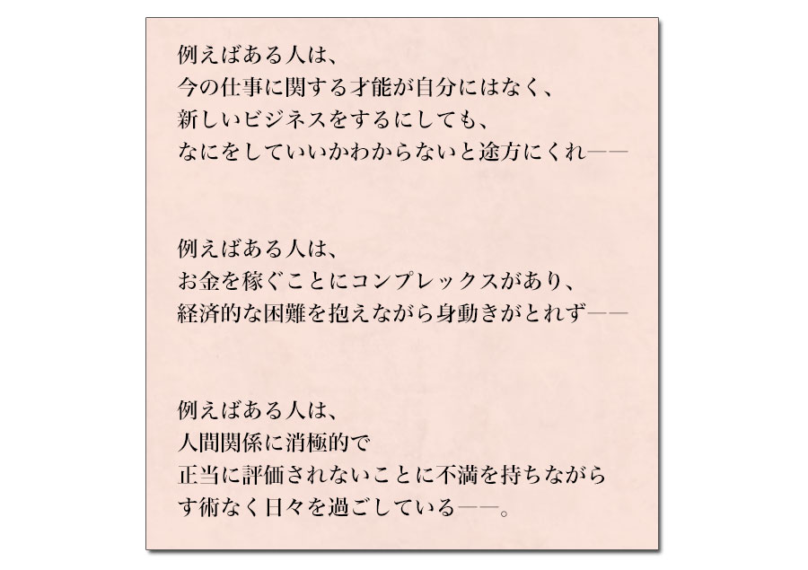 例えばある人は、
今の仕事に関する才能が自分にはなく、
新しいビジネスをするにしても、
なにをしていいかわからないと途方にくれ――


例えばある人は、
お金を稼ぐことにコンプレックスがあり、
経済的な困難を抱えながら身動きがとれず――


例えばある人は、
人間関係に消極的で
正当に評価されないことに不満を持ちながら
なす術なく日々を過ごしている――。