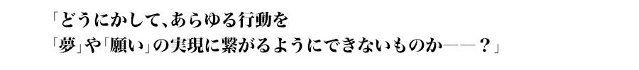 「どうにかして、あらゆる行動を
「夢」や「願い」の実現に繋がるようにできないものか――？」