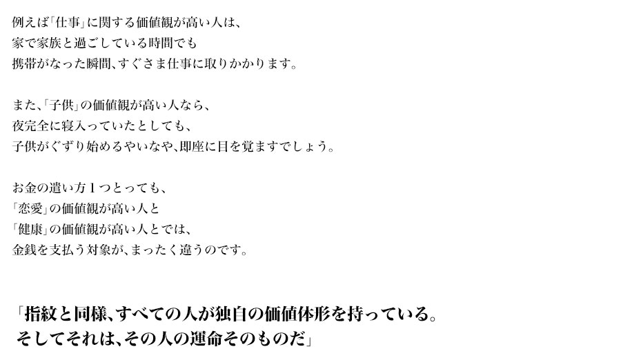 　例えば「仕事」に関する価値観が高い人は、
　家で家族と過ごしている時間でも
　携帯がなった瞬間、すぐさま仕事に取りかかります。

　また、「子供」の価値観が高い人なら、
　夜完全に寝入っていたとしても、
　子供がぐずり始めるやいなや、即座に目を覚ますでしょう。

　お金の遣い方１つとっても、
　「恋愛」の価値観が高い人と
　「健康」の価値観が高い人とでは、
　金銭を支払う対象が、まったく違うのです。


　「指紋と同様、すべての人が独自の価値体形を持っている。
　そしてそれは、その人の運命そのものだ」