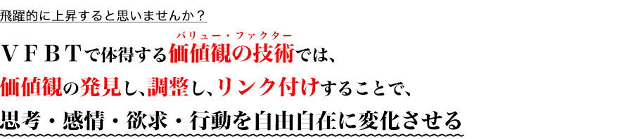 飛躍的に上昇すると思いませんか？

ＶＦＢＴで体得する価値観の技術では、
価値観の発見し、調整し、リンク付けすることで、
思考・感情・欲求・行動を自由自在に変化させる