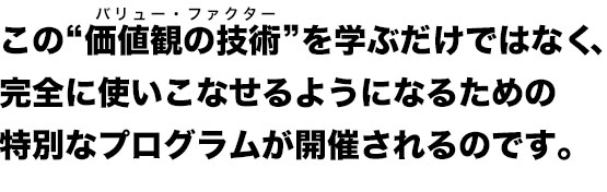この“価値観の技術”を学ぶだけではなく、
完全に使いこなせるようになるための
特別なプログラムが開催されるのです。