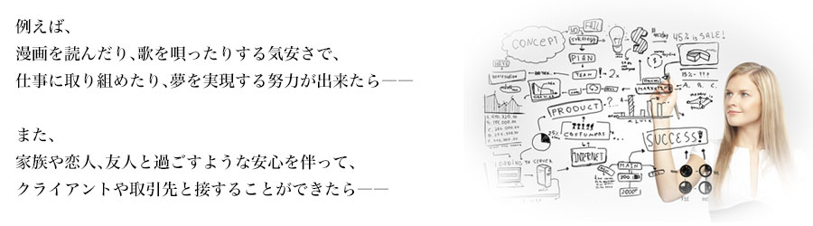 例えば、
漫画を読んだり、歌を唄ったりする気安さで、
仕事に取り組めたり、夢を実現する努力が出来たら――

また、
家族や恋人、友人と過ごすような安心を伴って、
クライアントや取引先と接することができたら――