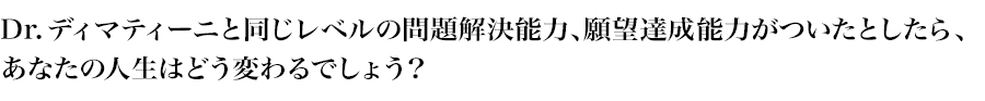 Dr.ディマティーニと同じレベルの問題解決能力、願望達成能力がついたとしたら、
あなたの人生はどう変わるでしょう？