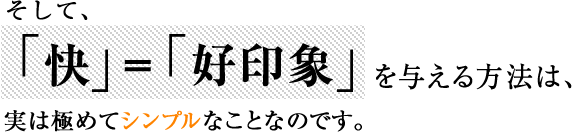  そして、  「快」＝「好印象」を与える方法は、  実は極めてシンプルなことなのです。