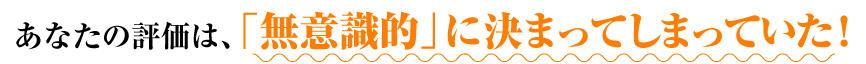 あなたの評価は、「無意識的」に決まってしまっていた！