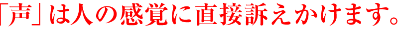 「声」は 人の感覚に直接訴えかけます。