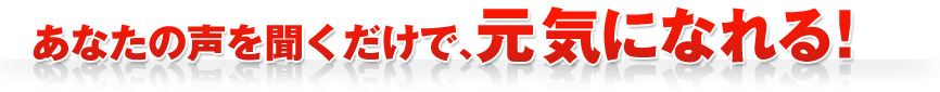 あなたの声を聞くだけで、元気になれる！