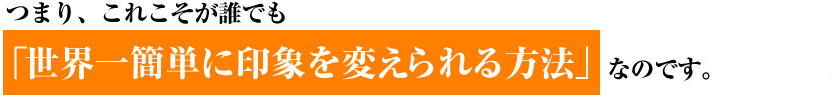 つまり、これこそが誰でも 「世界一簡単に印象を変えられる方法」なのです。