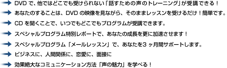 DVD で、他ではどこでも受けられない「話すための声のトレーニング」が受講できる！あなたのすることは、DVD の映像を見ながら、そのままレッスンを受けるだけ！簡単です。CD を聞くことで、いつでもどこでもプログラムが受講できます。CD を聞くことで、いつでもどこでもプログラムが受講できます。スペシャルプログラム「メールレッスン」で、あなたを3 ヶ月間サポートします。ビジネスに、人間関係に、恋愛に、面接に効果絶大なコミュニケーション方法「声の魅力」を学べる！  