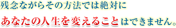 残念ながらその方法では絶対にあなたの人生を変えることはできません。