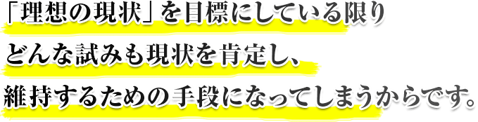 「理想の現状」を目標にしている限りどんな試みも現状を肯定し、維持するための手段になってしまうからです。