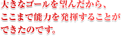 大きなゴールを望んだから、ここまで能力を発揮することができたのです。