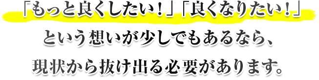 「もっと良くしたい！」「良くなりたい！」という想いが少しでもあるなら、現状から抜け出る必要があります。