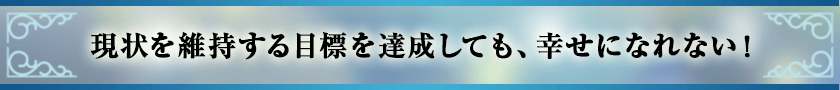 現状を維持する目標を達成しても、幸せになれない！