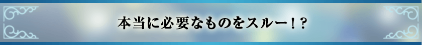 本当に必要なものをスルー！？