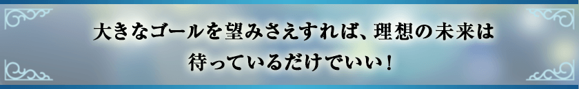 大きなゴールを望みさえすれば、理想の未来は待っているだけでいい！