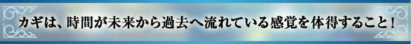 カギは、時間が未来から過去へ流れている感覚を体得すること！