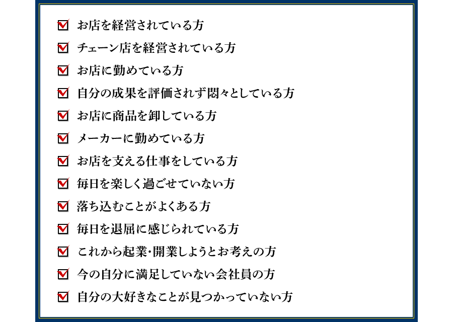 ●お店を経営されている方 ●チェーン店を経営されている方 ●お店に勤めている方 ●自分の成果を評価されず悶々としている方 ●お店に商品を卸している方 ●メーカーに勤めている方 ●お店を支える仕事をしている方 ●毎日を楽しく過ごせていない方 ●落ち込むことがよくある方 ●毎日を退屈に感じられている方 ●これから起業・開業しようとお考えの方 ●今の自分に満足していない会社員の方 ●自分の大好きなことが見つかっていない方