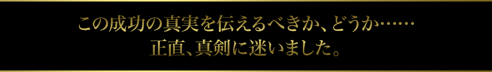 この成功の真実を伝えるべきか、どうか……正直、真剣に迷いました。
