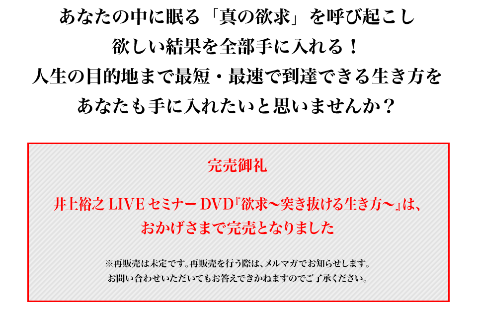 完売御礼
井上裕之LIVEセミナーDVD『欲求～突き抜ける生き方～』は、おかげさまで完売となりました
※再販売は未定です。再販売を行う際は、メルマガでお知らせします。
お問い合わせいただいてもお答えできかねますのでご了承ください。