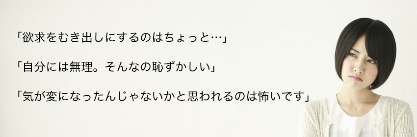 「欲求をむき出しにするのはちょっと…」
「自分には無理。そんなの恥ずかしい」
「気が変になったんじゃないかと思われるのは怖いです」