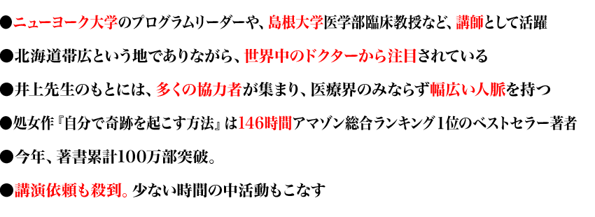 ●ニューヨーク大学のプログラムリーダーや、島根大学医学部臨床教授など、講師として活躍
●北海道帯広という地でありながら、世界中のドクターから注目されている
●井上先生のもとには、多くの協力者が集まり、医療界のみならず幅広い人脈を持つ
●処女作『自分で奇跡を起こす方法』は146時間アマゾン総合ランキング１位のベストセラー著者
●今年、著書累計100万部突破。
●講演依頼も殺到。少ない時間の中活動もこなす