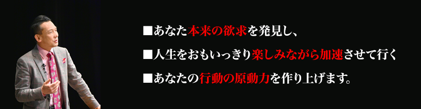 ■あなた本来の欲求を発見し、
■人生をおもいっきり楽しみながら加速させて行く
■あなたの行動の原動力を作り上げます。
