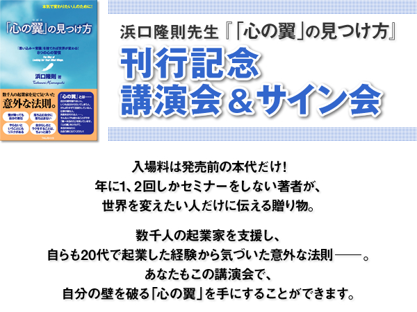 浜口隆則先生『「心の翼」の見つけ方』刊行記念トークショー＆サイン会　入場料は発売前の本代だけ！ 年に１、２回しかセミナーをしない著者が、世界を変えたい人だけに伝える贈り物。 数千人の起業家を支援し、自らも２０代で起業した経験から気づいた意外な法則――。 あなたもこのトークショーで、自分の壁を破る「心の翼」を手にすることができます。