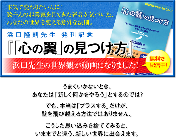 本気で変わりたい人に！数千人の起業家を見てきた著者が気づいた、あなたの世界を変える意外な法則。 浜口隆則先生　発刊記念『「心の翼」の見つけ方』浜口先生の世界観が動画になりました！うまくいかないとき、あなたは「新しく何かをやろう」とするのでは？でも、本当は「プラスする」だけが、壁を飛び越える方法ではありません。こうした思い込みを捨ててみると、いままでと違う、新しい世界に出会えます。