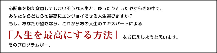 心配事を抱え窒息してしまいそうな人生と、ゆったりとしたやすらぎの中で、   あなたならどちらを最高にエンジョイできる人生選