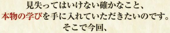 見失ってはいけない確かなこと、 本物の学びを手に入れていただきたいのです。 そこで今回、