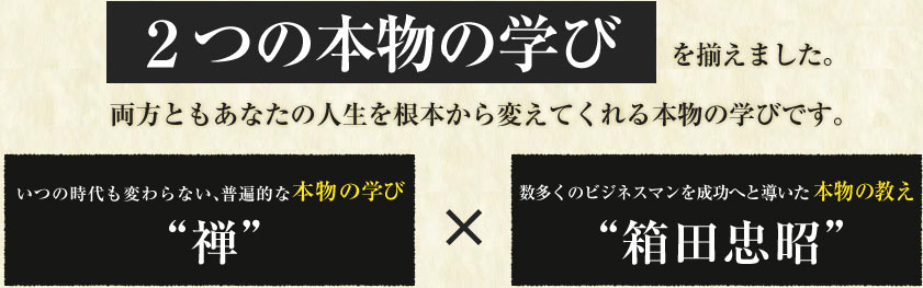 ２つの本物の学びを揃えました。両方ともあなたの人生を根本から変えてくれる本物の学びです。 いつの時代も変わらない、普遍的な本物の学び“禅”数多くのビジネスマンを成功へと導いた本物の教え“箱田忠昭”