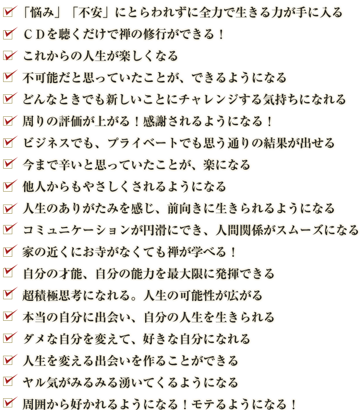 「悩み」「不安」にとらわれずに全力で生きる力が手に入る,ＣＤを聴くだけで禅の修行ができる！,これからの人生が楽しくなる,不可能だと思っていたことが、できるようになる,どんなときでも新しいことにチャレンジする気持ちになれる,周りの評価が上がる！感謝されるようになる！,ビジネスでも、プライベートでも思う通りの結果が出せる,今まで辛いと思っていたことが、楽になる,他人からもやさしくされるようになる,人生のありがたみを感じ、前向きに生きられるようになる,コミュニケーションが円滑にでき、人間関係がスムーズになる,家の近くにお寺がなくても禅が学べる！,自分の才能、自分の能力を最大限に発揮できる,超積極思考になれる。人生の可能性が広がる,本当の自分に出会い、自分の人生を生きられる,ダメな自分を変えて、好きな自分になれる,人生を変える出会いを作ることができる,ヤル気がみるみる湧いてくるようになる,周囲から好かれるようになる！モテるようになる！
