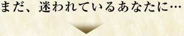 まだ、迷われているあなたに…